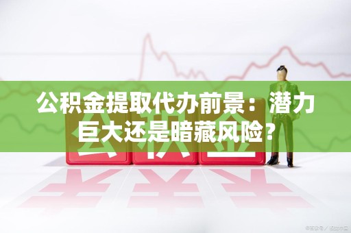福建公积金提取代办前景：潜力巨大还是暗藏风险？