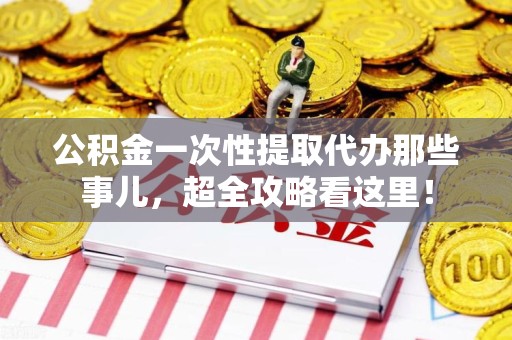 福建公积金一次性提取代办那些事儿，超全攻略看这里！