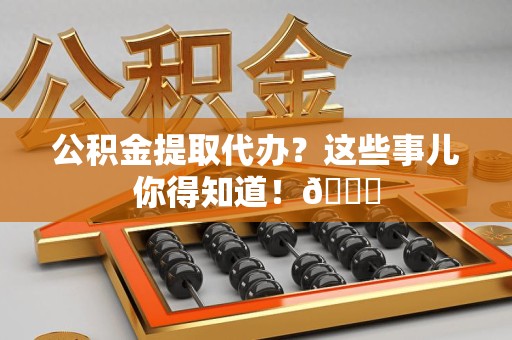 福建公积金提取代办？这些事儿你得知道！😎