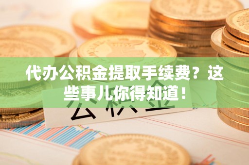 福建代办公积金提取手续费？这些事儿你得知道！