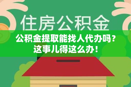 福建公积金提取能找人代办吗？这事儿得这么办！