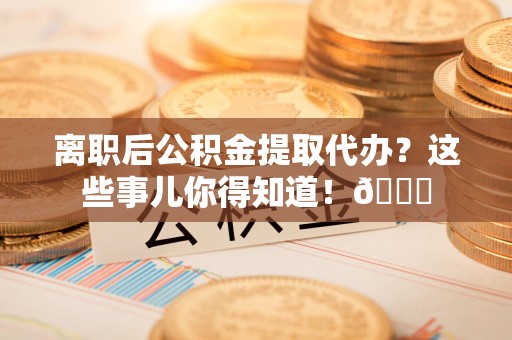 福建离职后公积金提取代办？这些事儿你得知道！😎