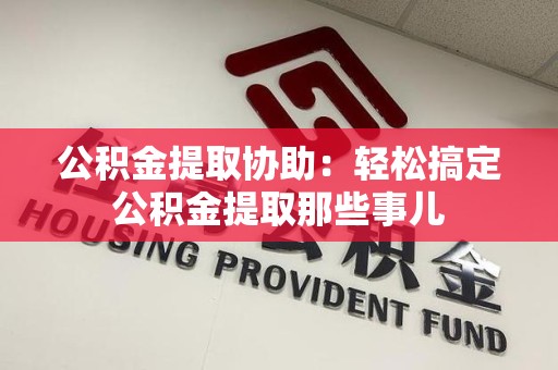 福建公积金提取协助:轻松搞定公积金提取那些事儿 福建公积金提取协助:轻松搞定公积金提取那些事儿