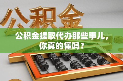 福建公积金提取代办那些事儿，你真的懂吗？