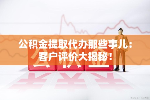 福建公积金提取代办那些事儿：客户评价大揭秘！