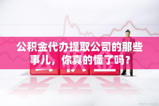 福建公积金代办提取公司的那些事儿，你真的懂了吗？