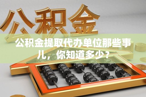 福建公积金提取代办单位那些事儿,你知道多少? 福建公积金提取代办单位那些事儿,你知道多少?