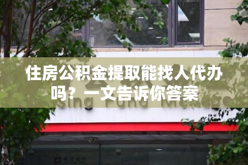 福建住房公积金提取能找人代办吗？一文告诉你答案