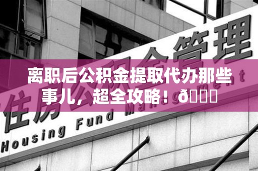 福建离职后公积金提取代办那些事儿，超全攻略！😎