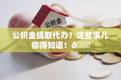 福建公积金提取代办？这些事儿你得知道！😎