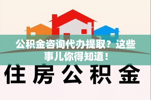 福建公积金咨询代办提取？这些事儿你得知道！