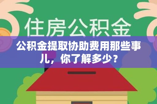 福建公积金提取协助费用那些事儿，你了解多少？