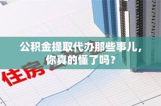 福建公积金提取代办那些事儿，你真的懂了吗？