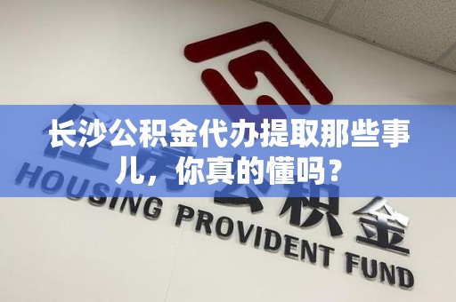 福建长沙公积金代办提取那些事儿，你真的懂吗？