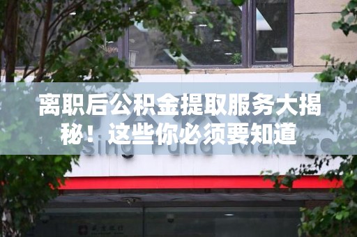 福建离职后公积金提取服务大揭秘！这些你必须要知道