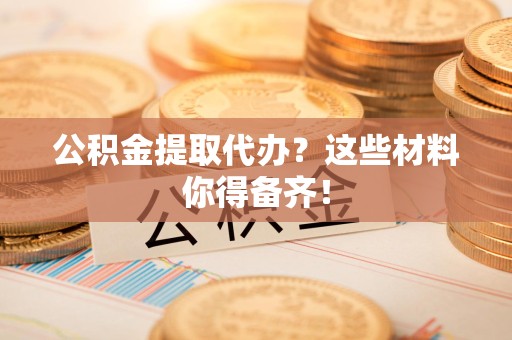 福建公积金提取代办？这些材料你得备齐！