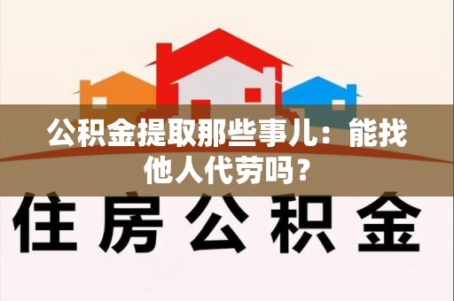 福建公积金提取那些事儿：能找他人代劳吗？