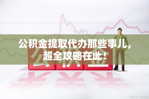 福建公积金提取代办那些事儿，超全攻略在此！