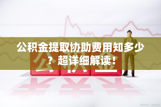 福建公积金提取协助费用知多少?超详细解读! 福建公积金提取协助费用知多少?超详细解读!