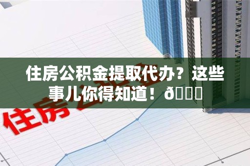 福建住房公积金提取代办？这些事儿你得知道！😎