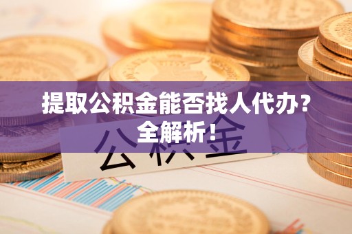 福建提取公积金能否找人代办？全解析！