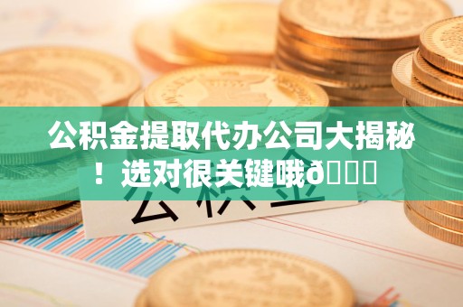 福建公积金提取代办公司大揭秘！选对很关键哦😎