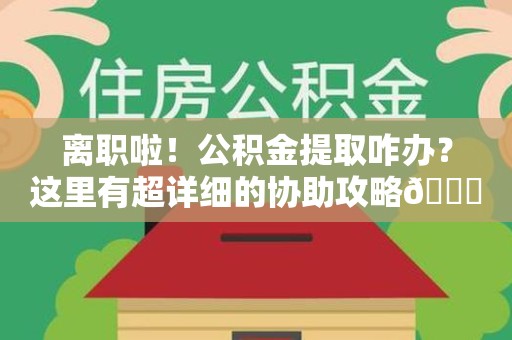 福建离职啦！公积金提取咋办？这里有超详细的协助攻略😎