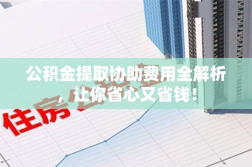 福建公积金提取协助费用全解析，让你省心又省钱！