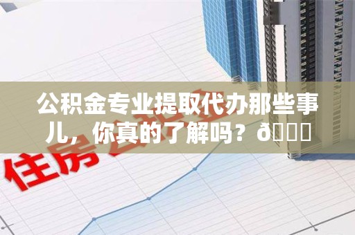 福建公积金专业提取代办那些事儿，你真的了解吗？😎
