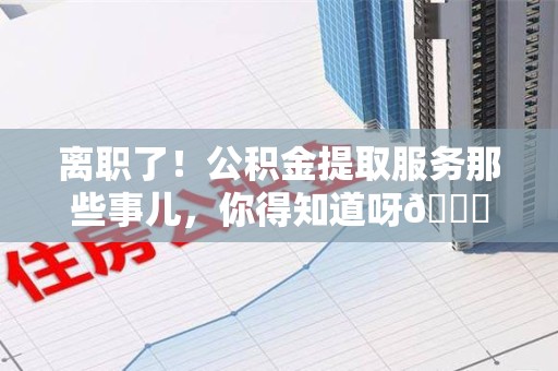 福建离职了！公积金提取服务那些事儿，你得知道呀😉