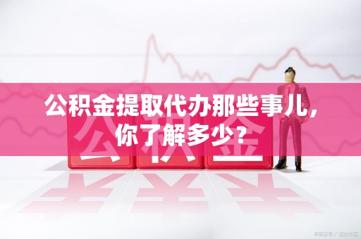 福建公积金提取代办那些事儿，你了解多少？